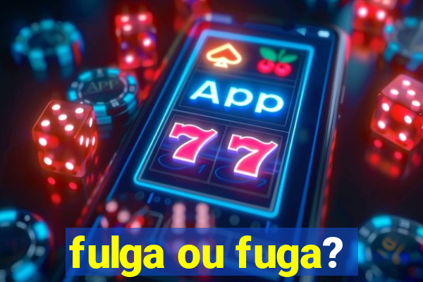 fulga ou fuga?