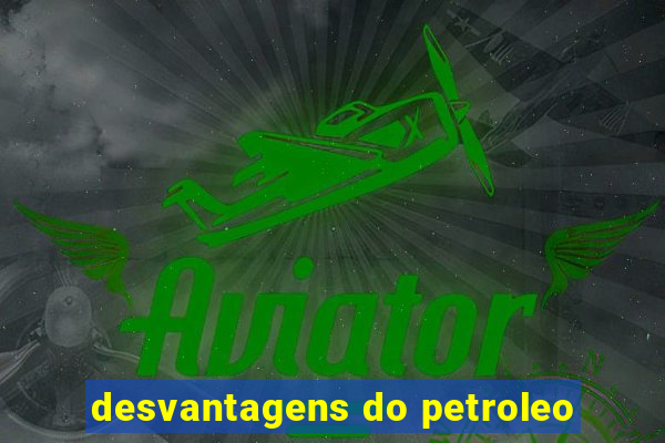 desvantagens do petroleo