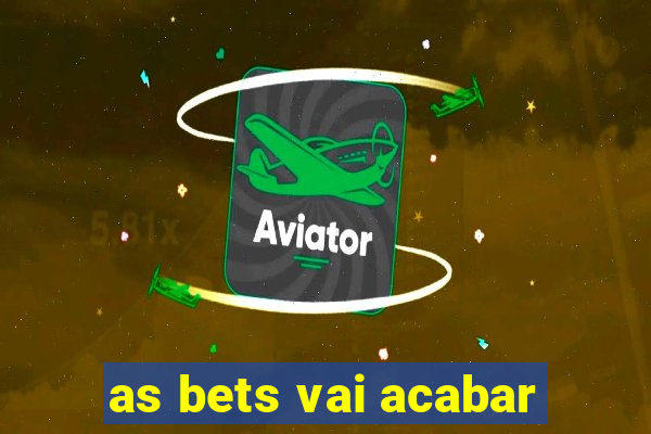 as bets vai acabar