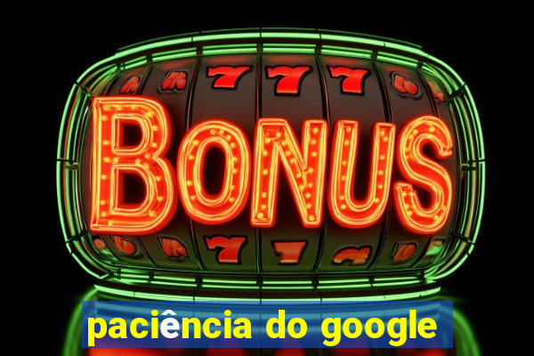 paciência do google