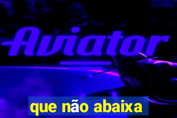 que não abaixa